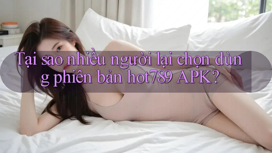 Tại sao nhiều người lại chọn dùng phiên bản hot789 APK?