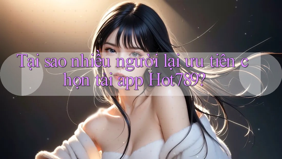 Tại sao nhiều người lại ưu tiên chọn tải app Hot789?