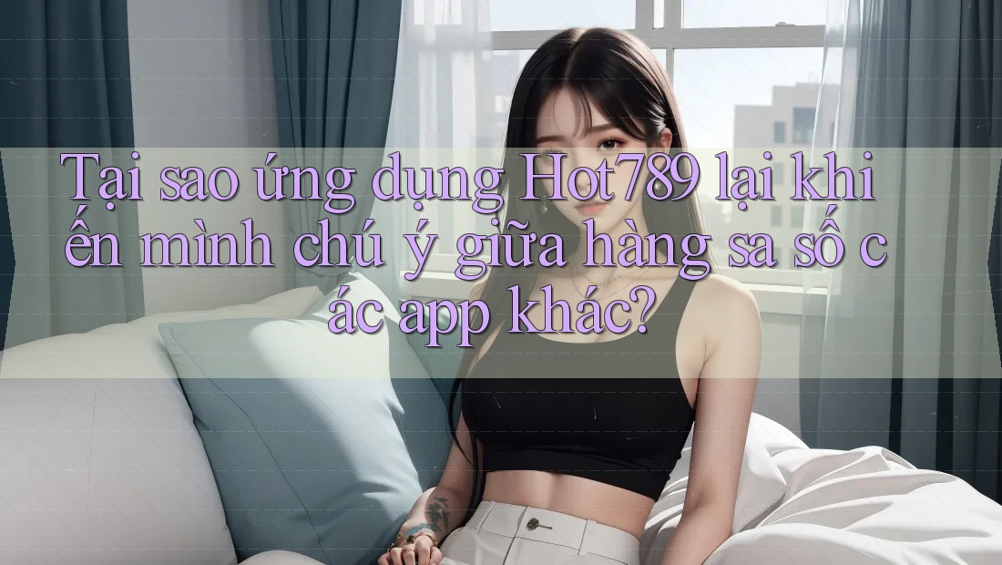 Tại sao ứng dụng Hot789 lại khiến mình chú ý giữa hàng sa số các app khác?