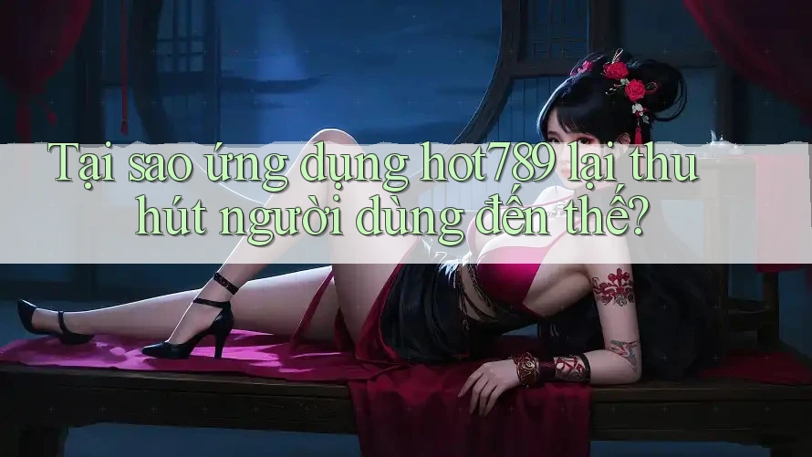 Tại sao ứng dụng hot789 lại thu hút người dùng đến thế?