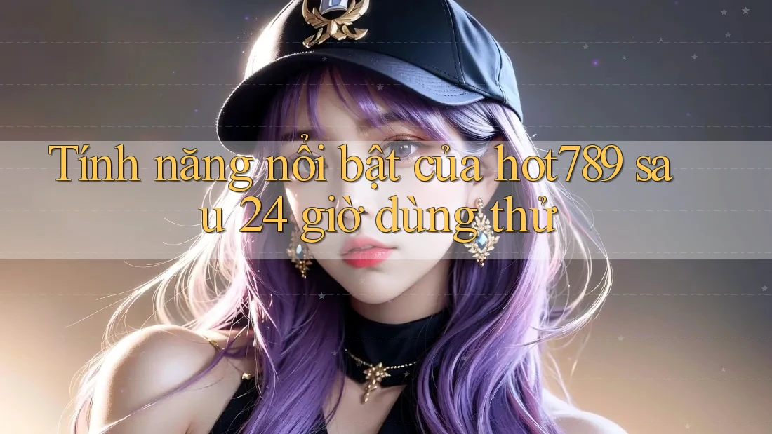 Tính năng nổi bật của hot789 sau 24 giờ dùng thử