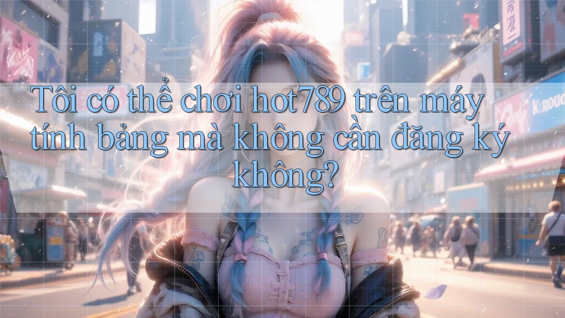 Tôi có thể chơi hot789 trên máy tính bảng mà không cần đăng ký không?