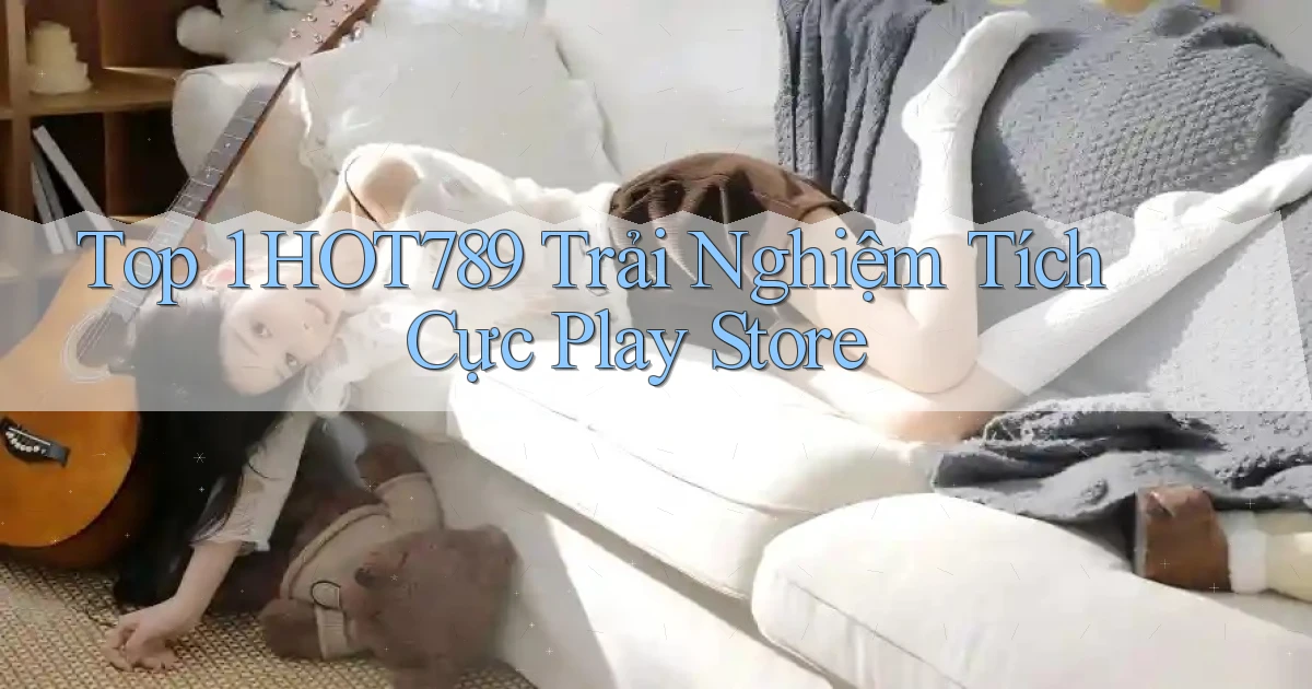top 1 hot789 trải nghiệm tích cực play store