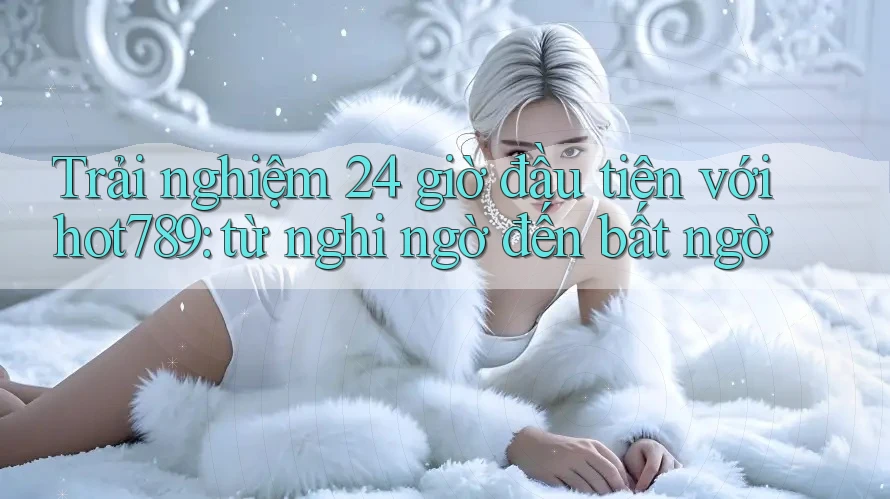 Trải nghiệm 24 giờ đầu tiên với hot789: từ nghi ngờ đến bất ngờ Trải nghiệm 24 giờ đầu tiên với hot789: từ nghi ngờ đến bất ngờ