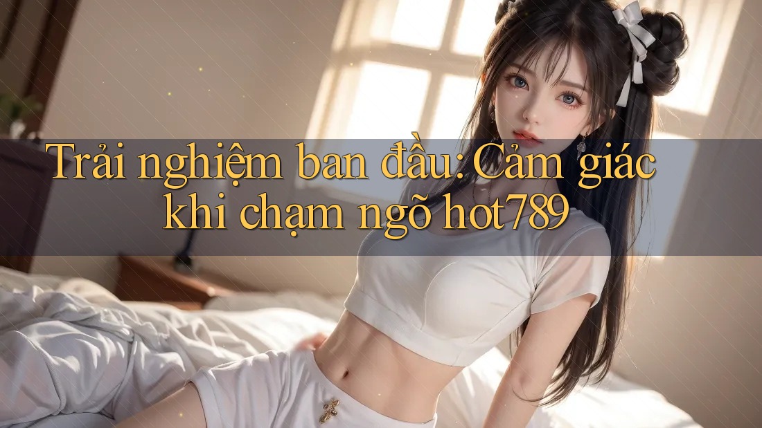 Trải nghiệm ban đầu: Cảm giác khi chạm ngõ hot789 Trải nghiệm ban đầu: Cảm giác khi chạm ngõ hot789