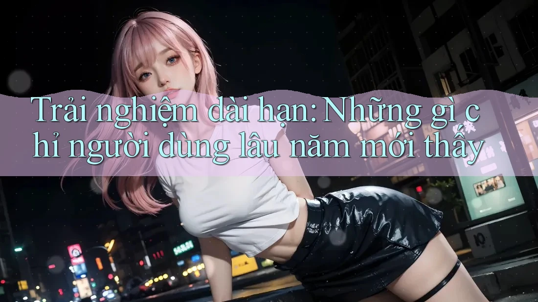 Trải nghiệm dài hạn: Những gì chỉ người dùng lâu năm mới thấy