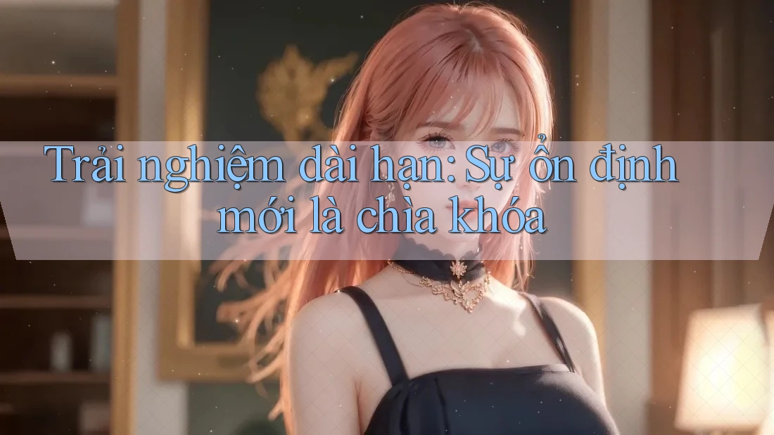Trải nghiệm dài hạn: Sự ổn định mới là chìa khóa Trải nghiệm dài hạn: Sự ổn định mới là chìa khóa
