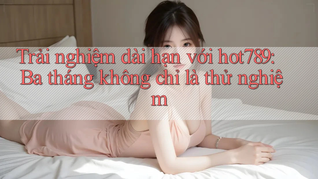 Trải nghiệm dài hạn với hot789: Ba tháng không chỉ là thử nghiệm Trải nghiệm dài hạn với hot789: Ba tháng không chỉ là thử nghiệm