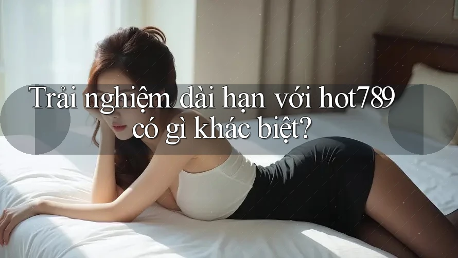 Trải nghiệm dài hạn với hot789 có gì khác biệt?