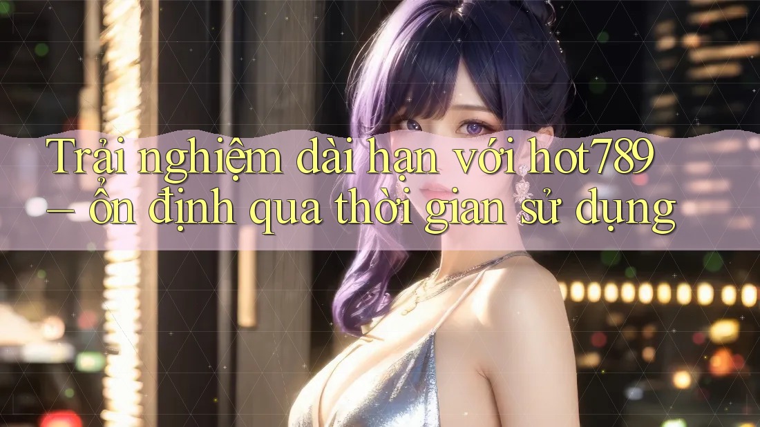 Trải nghiệm dài hạn với hot789 – ổn định qua thời gian sử dụng Trải nghiệm dài hạn với hot789 – ổn định qua thời gian sử dụng