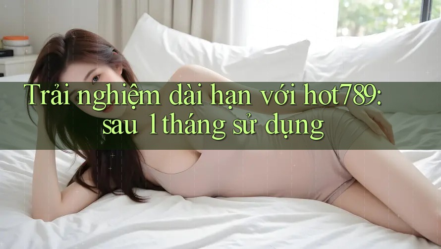Trải nghiệm dài hạn với hot789: sau 1 tháng sử dụng