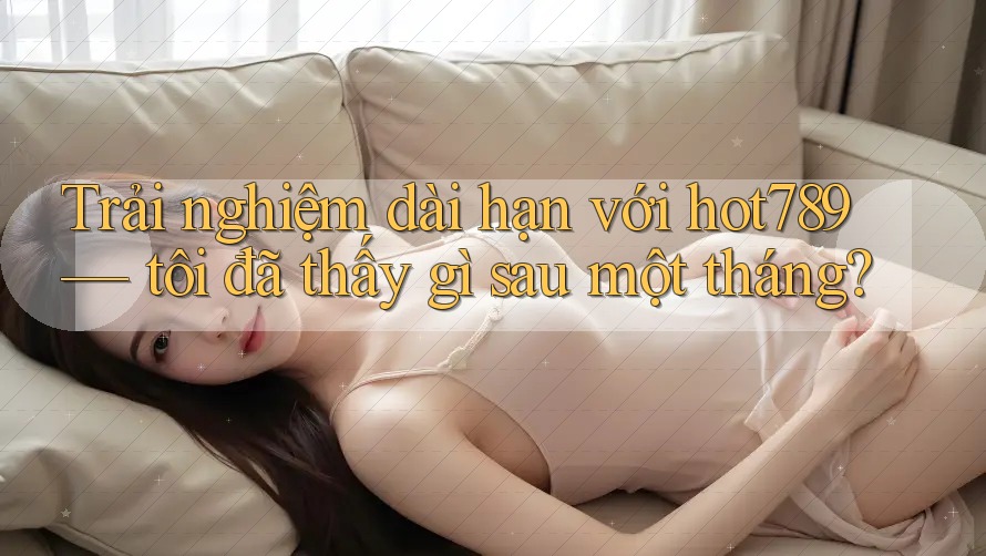 Trải nghiệm dài hạn với hot789 — tôi đã thấy gì sau một tháng?
