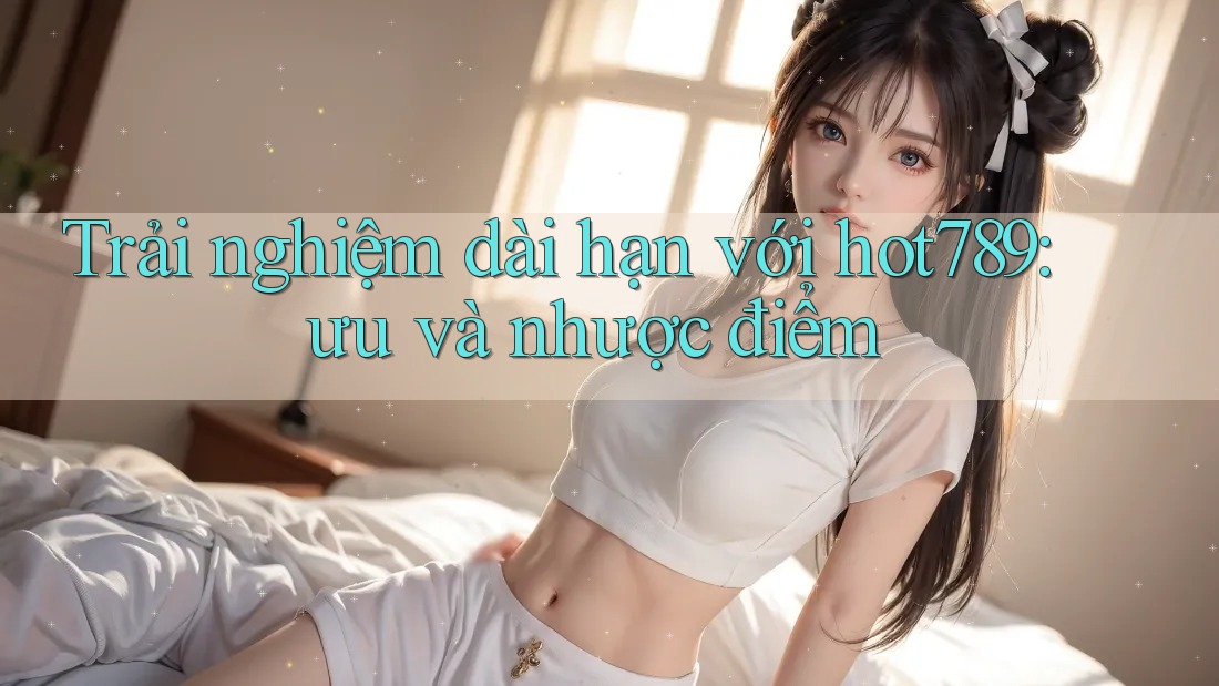 Trải nghiệm dài hạn với hot789: ưu và nhược điểm Trải nghiệm dài hạn với hot789: ưu và nhược điểm