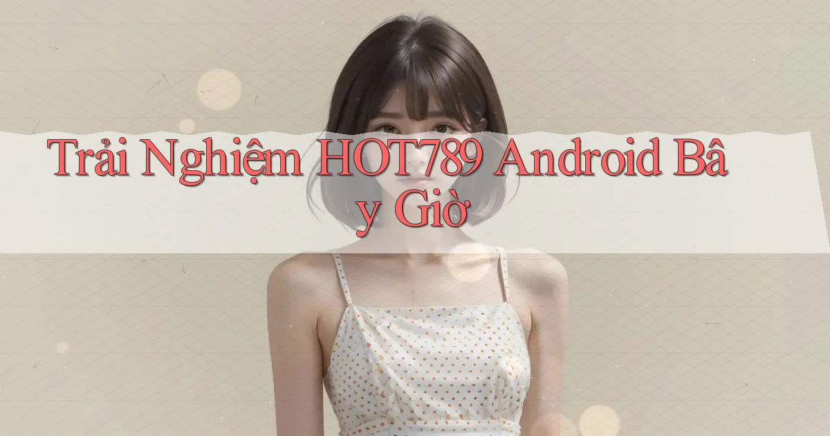 trải nghiệm hot789 android bây giờ