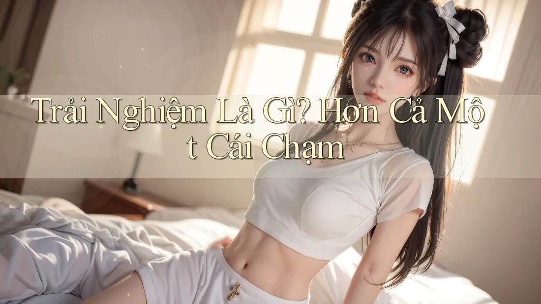 Trải Nghiệm Là Gì? Hơn Cả Một Cái Chạm Trải Nghiệm Là Gì? Hơn Cả Một Cái Chạm