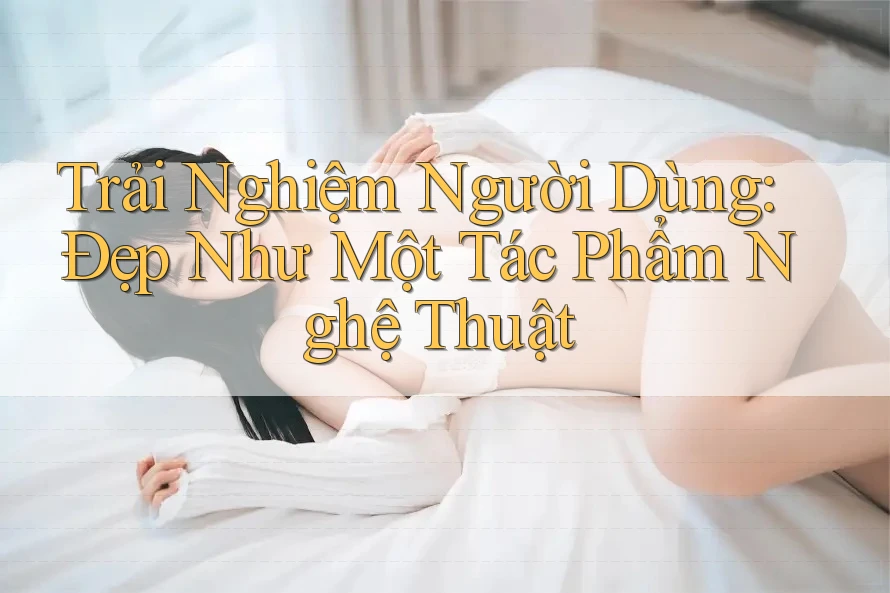 Trải Nghiệm Người Dùng: Đẹp Như Một Tác Phẩm Nghệ Thuật