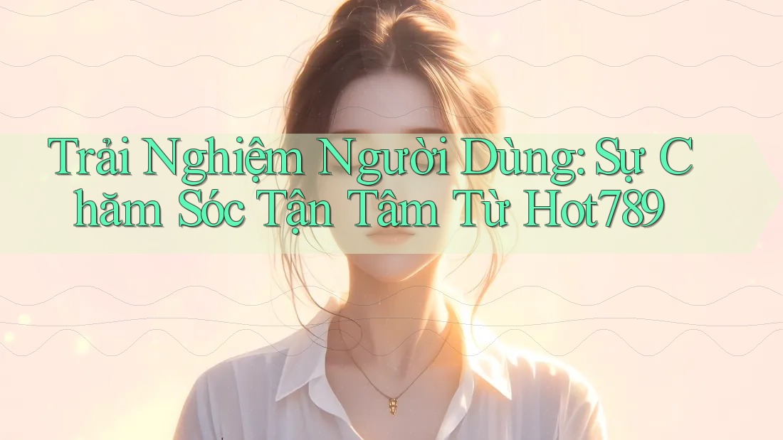 Trải Nghiệm Người Dùng: Sự Chăm Sóc Tận Tâm Từ Hot789 Trải Nghiệm Người Dùng: Sự Chăm Sóc Tận Tâm Từ Hot789