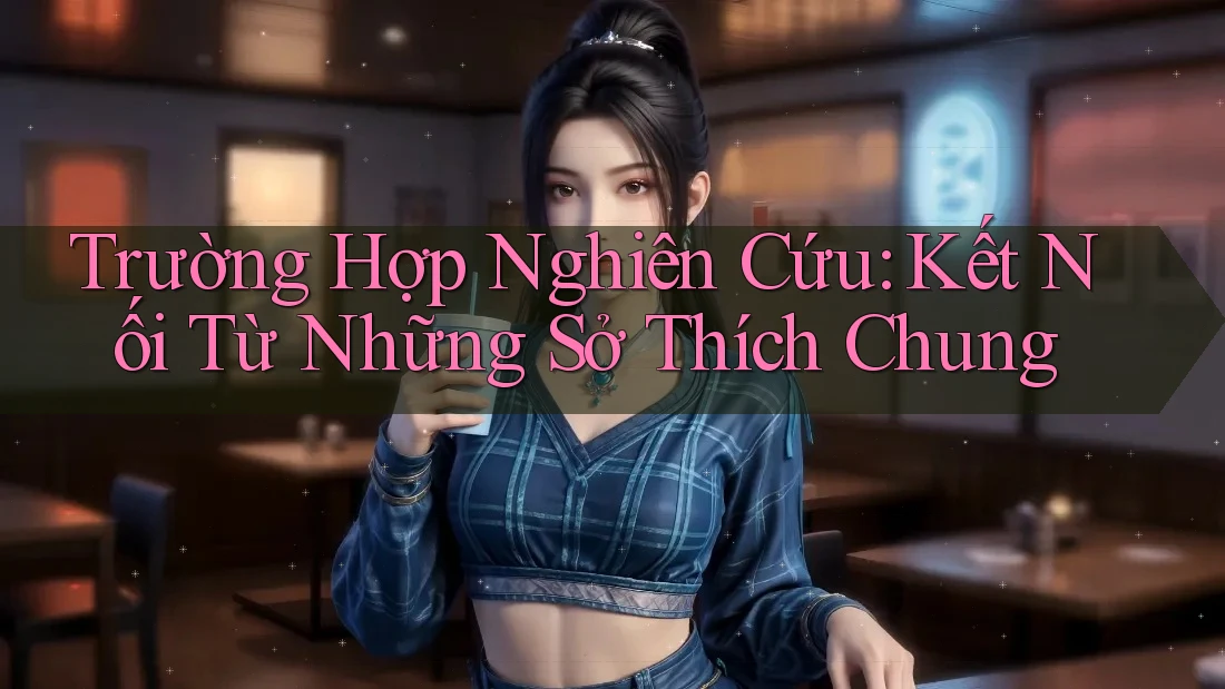 Trường Hợp Nghiên Cứu: Kết Nối Từ Những Sở Thích Chung