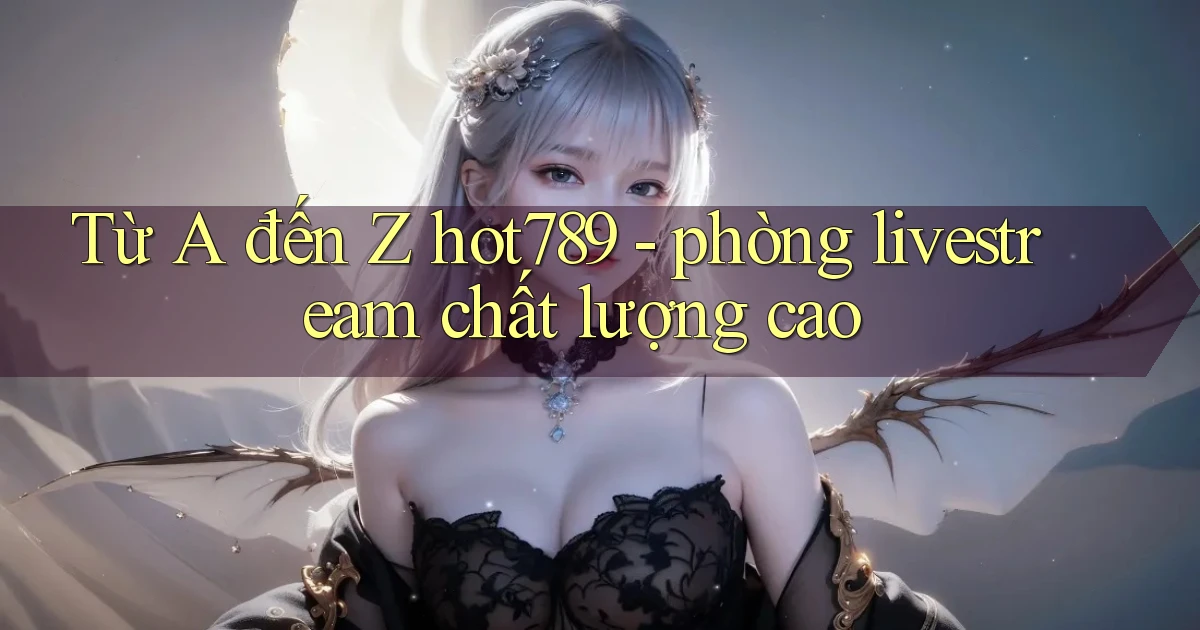 Từ A đến Z hot789   phòng livestream chất lượng cao