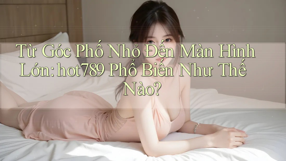 Từ Góc Phố Nhỏ Đến Màn Hình Lớn: hot789 Phổ Biến Như Thế Nào? Từ Góc Phố Nhỏ Đến Màn Hình Lớn: hot789 Phổ Biến Như Thế Nào?