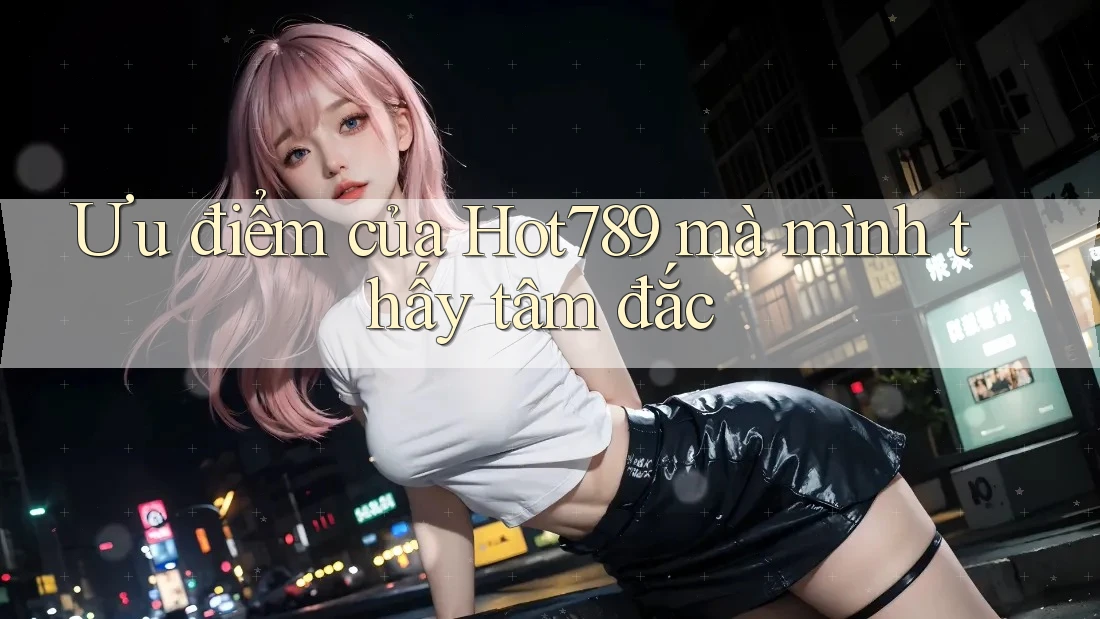 Ưu điểm của Hot789 mà mình thấy tâm đắc
