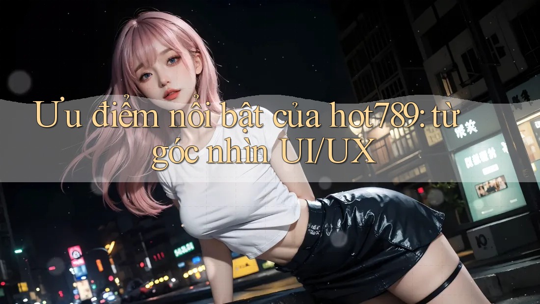 Ưu điểm nổi bật của hot789: từ góc nhìn UI/UX