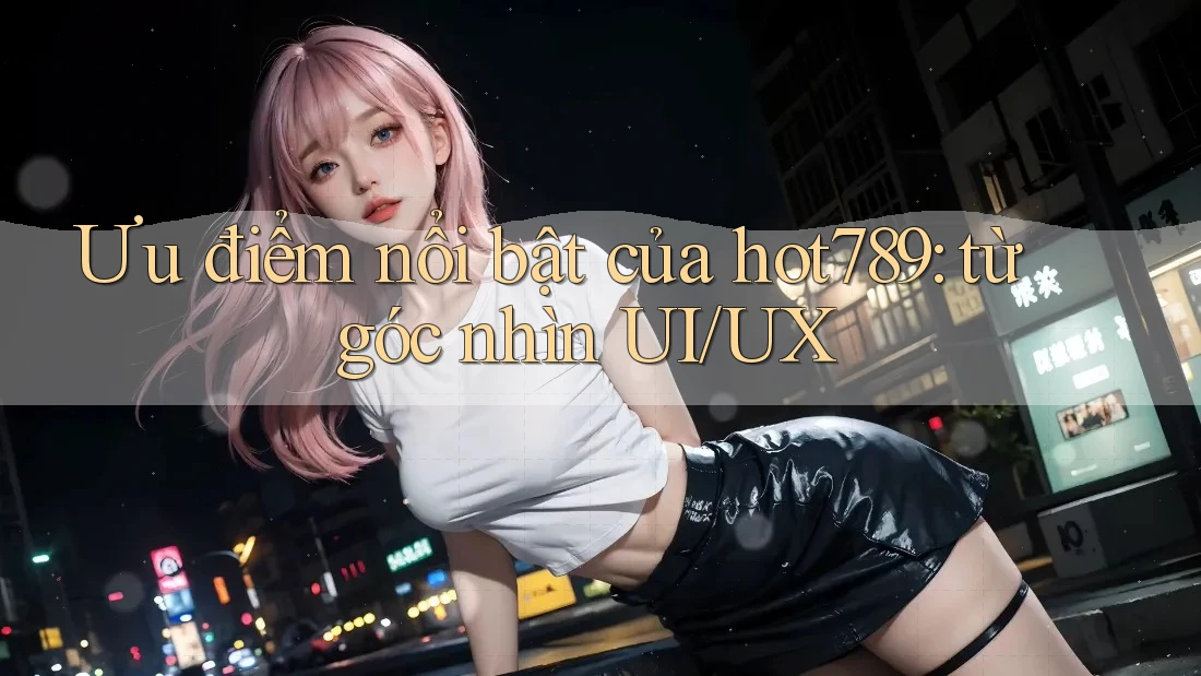 Ưu điểm nổi bật của hot789: từ góc nhìn UI/UX