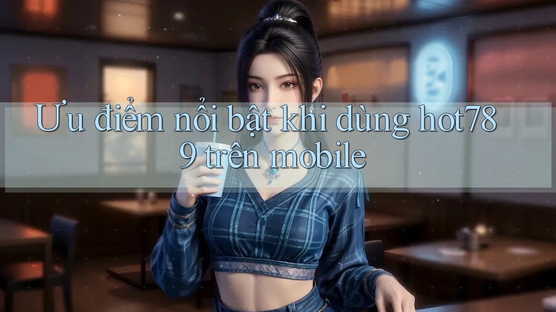 Ưu điểm nổi bật khi dùng hot789 trên mobile