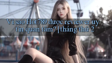 Vì sao Hot789 được reviewer uy tín quan tâm tháng thứ 2