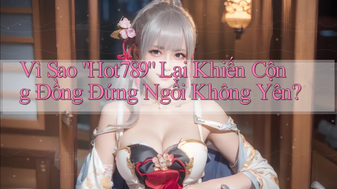 Vì Sao “Hot789” Lại Khiến Cộng Đồng Đứng Ngồi Không Yên?