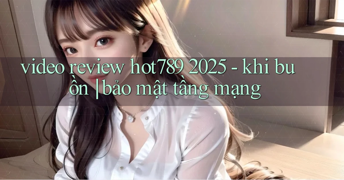 video review hot789 2025   khi buồn bảo mật tầng mạng
