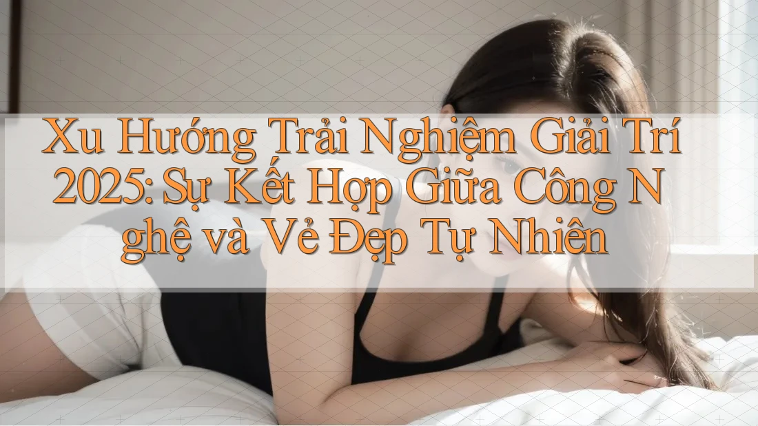 Xu Hướng Trải Nghiệm Giải Trí 2025: Sự Kết Hợp Giữa Công Nghệ và Vẻ Đẹp Tự Nhiên Xu Hướng Trải Nghiệm Giải Trí 2025: Sự Kết Hợp Giữa Công Nghệ và Vẻ Đẹp Tự Nhiên